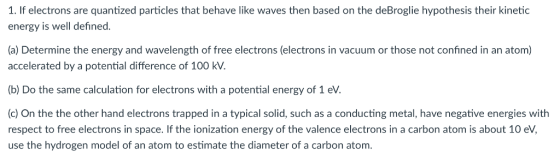 1. If electrons are quantized particles that behave like waves then based on the deBroglie hypothesis their kinetic energy is well defined. (a) Determine the energy and wavelength of free electrons (electrons in vacuum or those not confined in an atom) accelerated by a potential difference of 100 kV b) Do the same calculation for electrons with a potential energy of 1 eV (c) On the the other hand electrons trapped in a typical solid, such as a conducting metal, have negative energies with respect to free electrons in space. If the ionization energy of the valence electrons in a carbon atom is about 10 eV, use the hydrogen model of an atom to estimate the diameter of a carbon atom.