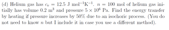 (d) Helium gas has c 2.5 mol-K-. n 100 mol of helium gas ini- tially has volume 0.2 m3 and pressure 5 x 106 Pa. Find the energy transfer by heating if pressure increases by 50% due to an isochoric process. (You do not need to know n but I include it in case you use a different method)