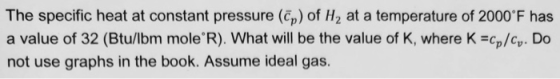 The specific heat at constant pressure (Ep) of H2 at a temperature of 2000 F has a value of 32 (Btu/lbm mole R). What will be the value of K, where K cp/cy. Do not use graphs in the book. Assume ideal gas.