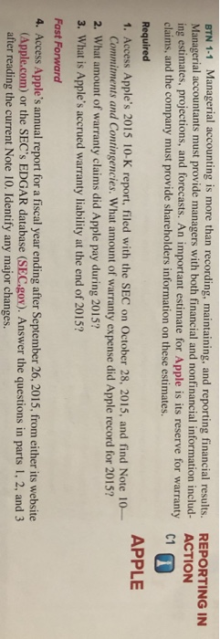 BTN 1-1 Managerial accounting is more than recording, maintaining, and reporting financial results. Managerial accountants must provide managers with both financial and nonfinancial information includ- ing estimates, projections, and forecasts. An important estimate for Apple is its reserve for warranty claims, and the company must provide shareholders information on these estimates. REPORTING IN ACTION C1 Required 1. Access Apples 2015 10-K report, filed with the SEC on October 28, 2015, and find Note 10- APPLE Commitments and Contingencies. What amount of warranty expense did Apple record for 2015? 2. What amount of warranty claims did Apple pay during 2015? 3. What is Apples accrued warranty liability at the end of 2015? Fast Forward 4. Access Apples annual report for a fiscal year ending after September 26, 2015, from either its website (Apple.com) or the SECs EDGAR database (SEC.gov). Answer the questions in parts 1, 2, and 3 after reading the current Note 10. Identify any major changes.
