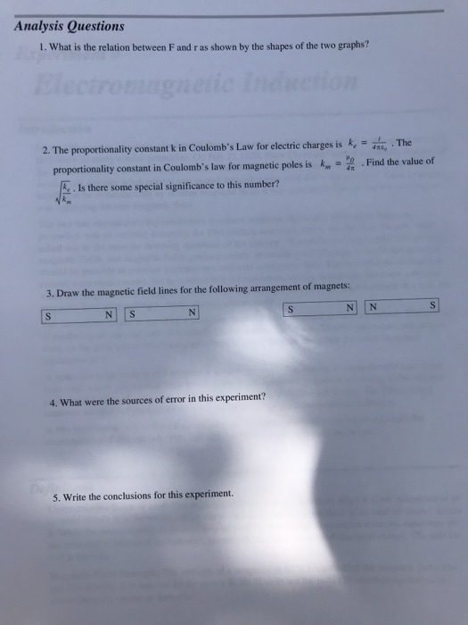 Analysis Questions 1. What is the relation between Fand ras shown by the shapes of the two graphs? 2. The proportionality constant k in Coulombs Law for electric charges is k . The proportionality constant in Coulombs law for magnetic poles is . Find the value cf E. Is there some special significance to this number? 3. Draw the magnetic field lines for the following arrangement of magnets: 4. What were the sources of error in this experiment? 5. Write the conclusions for this experiment
