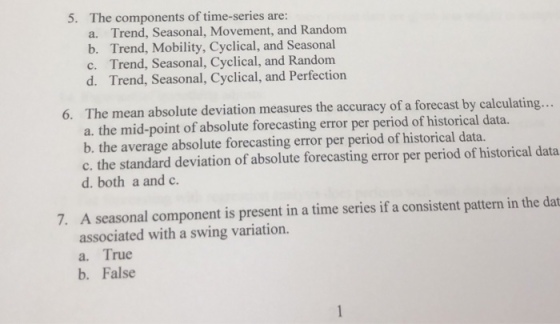 5. The components of time-series are: a. Trend, Seasonal, Movement, and Random b. Trend, Mobility, Cyclical, and Seasonal c. Trend, Seasonal, Cyclical, and Random d. Trend, Seasonal, Cyclical, and Perfection The mean absolute deviation measures the accuracy of a forecast by calculating.. a. the mid-point of absolute forecasting error per period of historical data. b. the average absolute forecasting error per period of historical data. c. the standard deviation of absolute forecasting error per period of historical data d. both a and c 6. A seasonal component is present in a time series if a consistent pattern in the dat associated with a swing variation. 7. a. True b. False