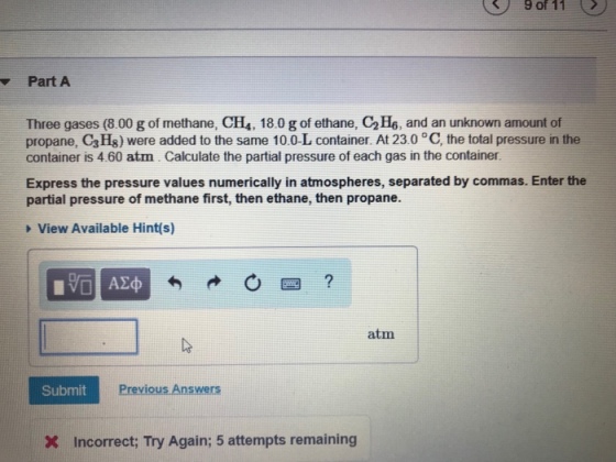 9of11 Part A Three gases (8.00 g of methane, CH, 18.0 g of ethane, C2H6, and an unknown amount of propane, C3 Hs) were added to the same 10.0-L container. At 23.0 °C, the total pressure in the container is 4.60 atn. Calculate the partial pressure of each gas in the container Express the pressure values numerically in atmospheres, separated by commas. Enter the partial pressure of methane first, then ethane, then propane. View Available Hint(s) 0匹 ? atm Submit Previous Answers X Incorrect; Try Again; 5 attempts remaining