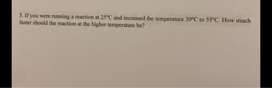 5. If you were running a reaction at 25°C and increased the temperature 30°C to 55°C. How much faster should the reaction at