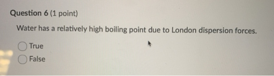Question 6 (1 point) Water has a relatively high boiling point due to London dispersion forces. True O False