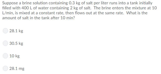 Suppose a brine solution containing 0.3 kg of salt per liter runs into a tank initially filled with 400 L of water containing 2 kg of salt. The brine enters the mixture at 10 L/min, is mixed at a constant rate, then flows out at the same rate, what is the amount of salt in the tank after 10 min? 28.1 kg 30.5 kg 10 kg 28.1 mg