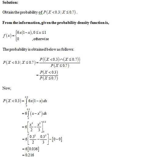 Solution: Obtain the probability of P(X <03 xXs0.7) From the information, given the probability density functionis, f(x)= 6x(1-x).0Sxs1 ,otherwise The probability is obtained bel owas follows 0.7)-P(ぼく03)n( P(X <0.3) P(X s0.7) 0.7) P(X < 0.31 X Now 0.3 P(X <0.3)- 6x(1-x)dc 0.3 0.3 0.3 = 61 1-10-0 - 6[0.036 = 0216