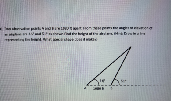 0. Two observation points A and B are 1080 ft apart. From these points the angles of elevation of an airplane are 46° and 51°