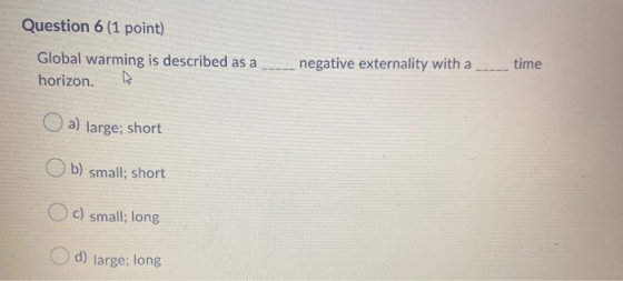 Question 6 (1 point) Global warming is described as a horizon. negative externality with a time a) large; short b) small; sho