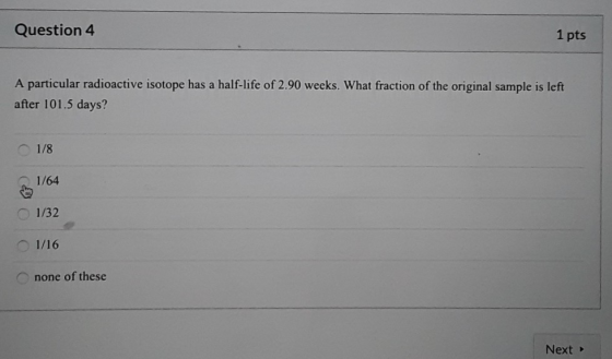 Question 4 1 pts A particular radioactive isotope has a half-life of 2.90 weeks. What fraction of the original sample is left