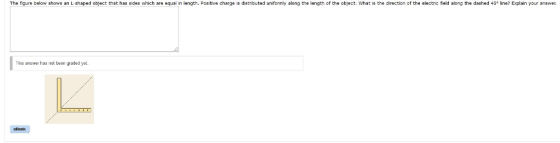 T he figure below shows an L- shaped object that has sides which are equal in length. Positive charge is distributed uniformly along the length of the object. w at is the direction of the electric field along the dashed 45 line Explain your answer This answer has not been graded yel. cBonk