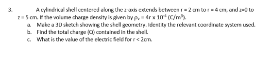 3. A cylindrical shell centered along the z-axis extends between r = 2 cm tor=4 cm, and z=0 to z = 5 cm. If the volume charge