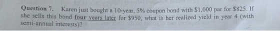 estion 7. Karen just bought a 10-year, 5% coupon bond with $1,000 par for $825. If she sells this bond four years later for $