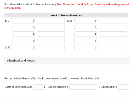 Post the entries to Work in Process Inventory. (Post the entries to Work in Process Inventory in the order presented in the problem.) Work in Process Inventory une 6/30 eTextbook and Media Reconcile the balance in Work in Process Inventory with the costs of unfinished jobs Costs of unfinished Job: Direct Materials $ + Direct Labor $