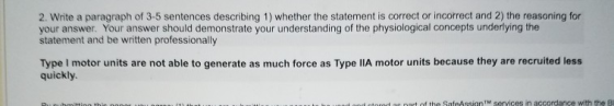 2. Write a paragraph of 3-5 sentences describing 1) whether the statement is correct or incorrect and 2) the reasoning for your answer. Your answer should demonstrate your understanding of the physiological concepts underlying the statement and be written professionally Type I motor units are not able to generate as much force as Type IIA motor units because they are recruited less quickly. as oart of the SafeAssignTM services in accordance with the B
