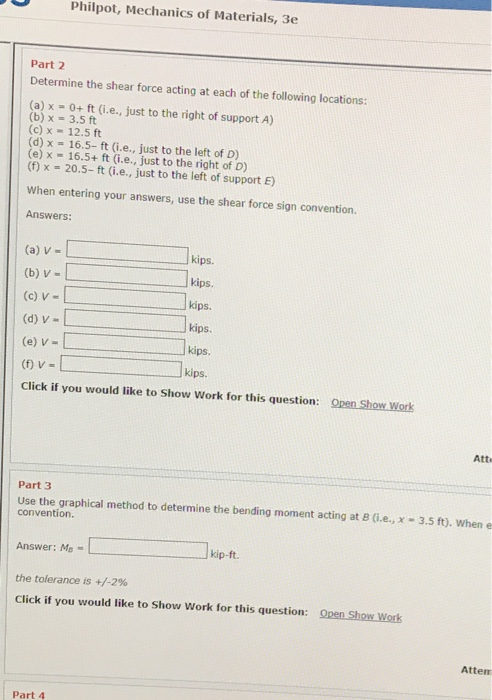 Philpot, Mechanics of Materials, 3e Part 2 Determine the shear force acting at each of the following locations: ft (i.e., just to the right of support A) 5 (b) x-3.5 ft (c) x 12.5 ft d) x 16.5- ft (i.e., just to the left of D) e) x 16.5+ ft (i.e., just to the right of D) (f) x 20.5-ft (i.e., just to the left of support E) When entering your answers, use the shear force sign convention Answers: (a) V- (b) V- (c) V- (d) v- (e) V-L (f) V = Click if you would like to Show Work for this question: kips kips. kips. kips. kips kips. Open Show Work Atte Part 3 Use the graphical method to determine the bending moment acting at B (i.e., x-3.5 ft). when e convention Answer: Mo kip t the tolerance is +/-2% Click if you would like to Show Work for this question: Open Show Work Attem Part 4