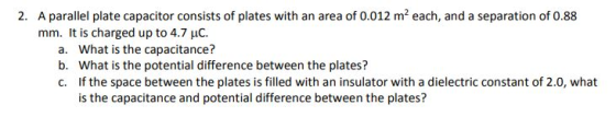 A parallel plate capacitor consists of plates with an area of 0.012 m2 each, and a separation of 0.88 mm. It is charged up to 4.7 uC. 2. a. b. c. What is the capacitance? What is the potential difference between the plates? If the space between the plates is filled with an insulator with a dielectric constant of 2.0, what is the capacitance and potential difference between the plates?