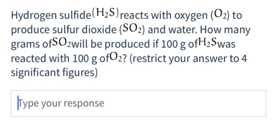 Hydrogen sulfide (H2S)reacts with oxygen (O2) to produce sulfur dioxide (SO2) and water. How many grams ofSO2will be produced