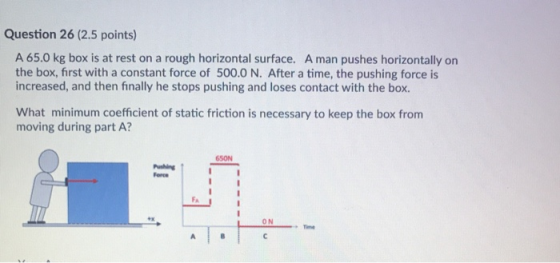 Question 26 (2.5 points) A 65.0 kg box is at rest on a rough horizontal surface. A man pushes horizontally on the box, first