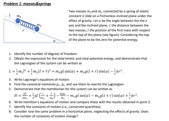 Problem 1: masses&springs Two masses mand m2 connected by a spring of elastic constant k slide on a frictionless inclined plane under the effect of gravity. Let a be the angle between the the x axis and the inclined plane, r the distance between the two masses, l the position of the first mass with respect to the top of the plane (see figure). Considering the top of the plane to be the zero for potential energy, 1. 2. Identify the number of degrees of freedom Obtain the expression for the total kinetic and total potential energy, and demonstrate that the Lagrangian of the system can be written as 3. Write Lagranges equations of motion 4. Find the canonical momenta pr pi, and use them to rewrite the Lagrangian. 5. Demonstrate that the Hamiltonian for this system can be written as pipr 2m1 2 7n 2 6. Write Hamiltons equations of motion and compare these with the results obtained in point 3. 7. Identify the constants of motion (i.e., conserved quantities) 8. Consider now the same problem in a horizontal plane, neglecting the effects of gravity. Does the number of constants of motion change?