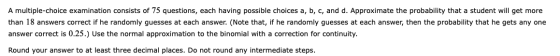 A multiple-choice examination consists of 75 questions, each having possible choices a, b, c, and d. Approximate the probabil