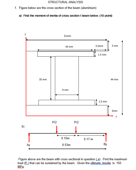 STRUCTURAL ANALYSIS 1. Figure below are the cross section of the beam (aluminium) a) Find the moment of inertia of cross section I beam below. (10 point) 51mm 44 mm 3.5mm 3 mm 1.5 mm 35 mm 44 mm 9 mm 1.5 mm 3mm P/2 P/2 b) 0.15m 0.17 m 0.53m By Figure above are the beam with cross sectional in question [a). Find the maximum load (P that can be sustained by the beam. Given the ultimate tensile is 150 MPa.