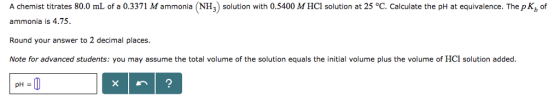 A chemist titrates 80.0 mL of a 0.3371 M ammonia (NH3) solution with 0.5400 M HCl solution at 25 °C. Calculate the pH at equivalence. The pK, of ammonia is 4.75. Round your answer to 2 decimal places. Note for advanced students: you may assume the total volume of the solution equals the initial volume plus the volume of HCl solution added.