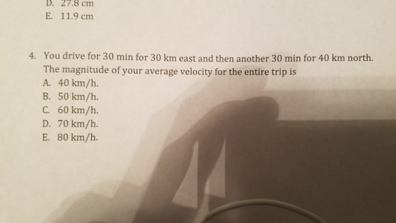 D. 27.8 cm E. 11.9 cm 4. You drive for 30 min for 30 km east and then another 30 min for 40 km north. The magnitude of your average velocity for the entire trip is A. 40 km/h. B. 50 km/h. C. 60 km/h. D. 70 km/h. E. 80 km/h.