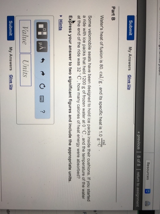 < previous 8 of 8 to Submit My Answers Give Up Part B cal Waters heat of fusion is 80. cal/g , and its specific heat is 1.0 Some velomobile seats have been designed to hold ice packs inside their cushions. If you started a nde with ice packs that held 1200 g of frozen water at 0 °C , and the temperature of the water at the end of the ride was 32 C, how many calories of heat energy were absorbed? Express your answer to two significant figures and include the appropriate units. Hints Value Units Submit My Answers Give Up