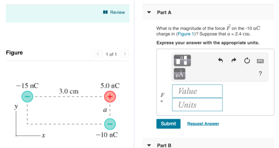 Review Part A What is the magnitude of the force F on the -10 nC charge in (Figure 1)? Suppose that a-2.4 cm Express your answer with the appropriate units Figure く 1011 -15 nC 5.0 nC 3.0 cm alue Units Submit Request Answer -10 nC ▼ Part B