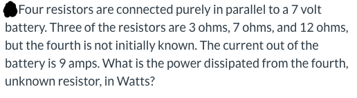 Four resistors are connected purely in parallel to a 7 volt battery. Three of the resistors are 3 ohms, 7 ohms, and 12 ohms,