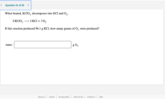 < Question 31 of 36 > When heated, KC10, decomposes into KCl and 02. 2 KCIO3 - 2 KCl + 302 If this reaction produced 96.1 g K