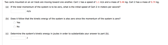 Two carts mounted on an air track are moving toward one another. Cart 1 has a speed of 1.1 m/s and a mass of 0.46 kg. Cart 2 has a mass of 0.74 kg (a) If the total momentum of the system is to be zero, what is the initial speed of Cart 2 in meters per second? m/s (b) Does it follow that the kinetic energy of the system is also zero since the momentum of the system is zero? Yes No (c) Determine the systems kinetic energy in joules in order to substantiate your answer to part (b)