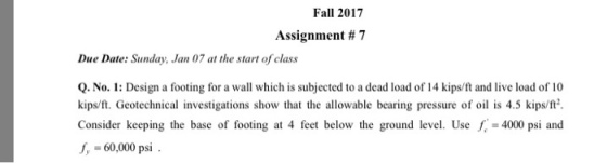 Fall 2017 Assignment # 7 Due Date: Sunday, Jan 07 at the start of class Q. No. 1: Design a footing for a wall which is subjected to a dead load of 14 kips/ft and live load of 10 kips/ft. Geotechnical investigations show that the allowable bearing pressure of oil is 4.5 kips/ft Consider keeping the base of footing at 4 feet below the ground level. Use· =4000 psi and fy = 60,000 psi