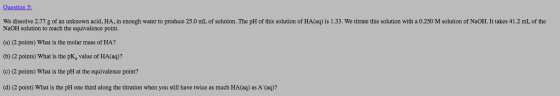 Question 5: We dissolve 2.77 g of an unknown acid, HA, in enough water to produce 25.0 mL of solution. The pH of this solutio