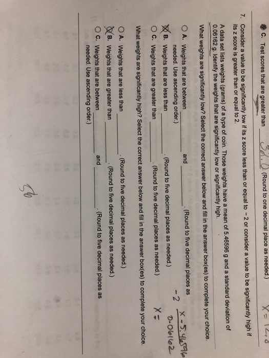 C. Test scores that are greater than (Round to one decimal place as needed.) X-12 7. Consider a value to be significantly low if its z score less than or equal to 2 or consider a value to be significantly high if its z score is greater than or equal to 2 A data set lists weights (grams) of a type of coin. Those weights have a mean of 5.46596 g and a standard devi 0.06162 g. Identify the weights that are significantly low or significantly high. What weights are significantly low? Select the correct answer below and fill in the answer box(es) to complete your choice. O A. Weights that are between and (Round to five decimal places as needed. Use ascending order.) -2 X-540S가 B. Weights that are less than (Round to five decimal places as needed.) O C. Weights that are greater than What weights are significantly high? Select the correct answer below an d filli thte answer box(es) to complete your choice. O A. Weights that are less than (Round to five decimal places as needed.) (Round to five decimal places as needed.) (B. Weights that are greater than (Round to five decimal places as needed.) O C. Weights that are between .(Round to five decimal places as and needed. Use ascending order.) g%