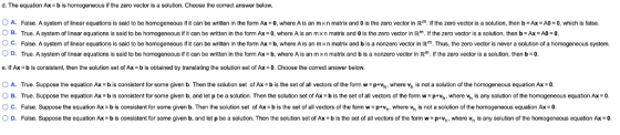 d. The equation Ax- b is homogeneous if the zero vector is a solution. Choose the correct answer below. A. False, system o linear equations said to be homogeneous it can be written in the or m Ax-o where Aisan men matrix and 0 s the zero vector in R the zero ector sa so ution, th n x A 0 nic s alse B True. A s stem o linear equations is said to be homo eneous r t can be written in the orm Ax·0, w ere A s ar m n matrix a dos ezero vector in R rthez o vector sa so on, then b- EAO O c. False. A system o linear equations is said to be homogeneous t can be written in the orm Ax = b, where A is an m x n matrix and b is a nonzero vector i R Thus, the zero vector is never a solution o a homogeneous s stem. OD. True. A system of linear equations is said to be homogeneous if it can be written in the form A b, where A is an mxn matrix and b is a nonzero vector in Rm. If the zero vector is a solution, then b o e. If Ax = b is consistent, then the solution set of Ax = b is obtained by translating the solution set of Ax = 0-Choose the correct answer below. O A. True. Suppose the equation Ax bis consistent for some given b. Then the solution set of Ax- b is the set of all vectors ofthe form w-pth, where v, is not a solution of the homogeneous equation Ax-0. OB. True. Suppose the equation Ax b is consistent for some given b, and let p be a solution. Then the solution set of Ax b is the set of all vectors of the form w ptn, where v, is any solution of the homogeneous equation Ax C. False. Suppose the equation Ax b is consistent for some given b. Then the solution set of Ax -b is the set of all vectors of the form w ptvh, where Vh is not a solution of the homogeneous equation Axo O D False. Suppose the equation A = b s consistent or some given b, and let p be a solution. Then the solution set o Agz b is he set o an vectors o the orm w--vh where h і any solution o the homogeneous equation Ax-0.