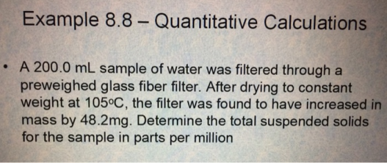Example 8.8 Quantitative Calculations . A 200.0 mL sample of water was filtered through a preweighed glass fiber filter. After drying to constant weight at 105°C, the filter was found to have increased in mass by 48.2mg. Determine the total suspended solids for the sample in parts per million