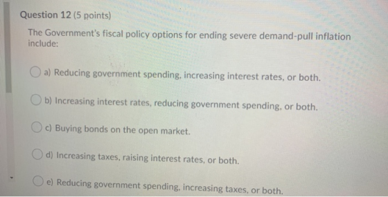 Question 12 (5 points) The Governments fiscal policy options for ending severe demand-pull inflation include: a) Reducing go