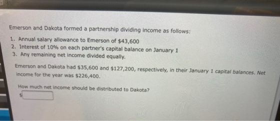 Emerson and Dakota formed a partnership dividing income as follows: 1. Annual salary allowance to Emerson of $43,600 2. Inter