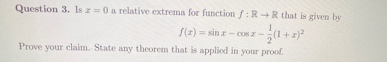 Question 3. Is x = 0 a relative extrema for function f:R + R that is given by 1 COS X f(x) = sin x (1 + x)? 2 Prove your clai