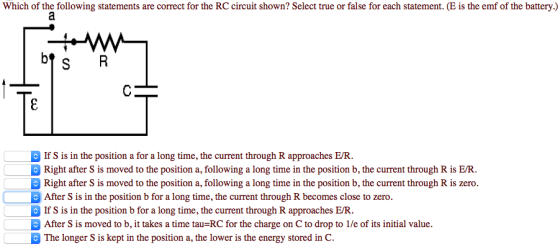 Which of the following statements are correct for the RCcircuit shown? Select true or false for each statement. (E is the emf of the battery) If S is in the position a for a long time, the current through R approaches EUR. Right after S is moved to the position a, following a long time in the position b, the current through R is EVR Right after S is moved to the position a, following a long time in the position b, the current through R is zero. After S is in the position b for a long time, the current through R becomes close to zero If S is in the position b for a long time, the current through R approaches EUR After S is moved to b, it takes a time tau RC for the charge on C to drop to 1/e of its initial value. The longer S is kept in the position a, the lower is the energy stored in C.