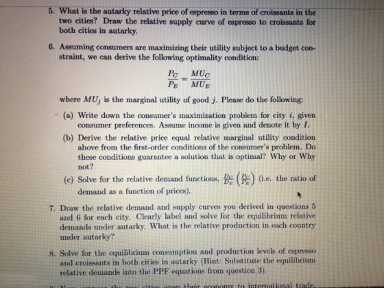 5. What is the autarky relative price of espresso in terms of croissants in the two cities? Draw the relative supply curve of espresso to croissants for both cities in autarky. 6. Assuming consumers are maximizing their utility subject to a budget con- straint, we can derive the following optimality condition: Pc MUc PE MUE where MUj is the marginal utility of good j. Please do the following (a) Write down the consumers maximization problem for city i, given consumer preferences. Assume income is given and denote it by I (b) Derive the relative price equal relative marginal utility condition above from the first-order conditions of the consumers problem. Do these conditions guarantee a solution that is optimal? Why or Why not? (c) Solve for the relative demand functions, (#) (ie, the ratio of demand as a function of prices). 7. Draw the relative demand and supply curves you derived in questions 5 and 6 for each city. Clearly label and solve for the equilibrium relative demands under autarky. What is the relative production in each country under autarky? 8. Solve for the equilibrium consumption and production levels of espresso and croissants in both cities in autarky (Hint: Substitute the equilibrium relative demands into the PPF equations from question 3).