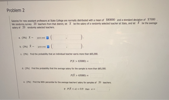 Problem 2 Salaries for new assistant professors at State College are normally distributed with a mean of $80000 and a standard deviation of $7000 We randomly survey 20 teachers from that district, let X be the salary of a randomly selected teacher at State, and let X be the average salary of 20 randomly selected teachers b. (3%) 8 ~ Ipick one, B ( c. (396) Find the probability that an individual teacher earns more than $65,000. P(X> 65000) d. (3%) Find the probability that the average salary for the sample is more than $65,000. P 65000) (3%) Frd the 90th percentile for the average teachers salary for samples of 20 e. teachers. P < a) 0.9 then a