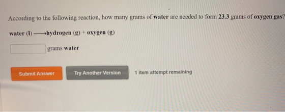 According to the following reaction, how many grams of water are needed to form 23.3 grams of oxygen gas? water (1) —>hydroge