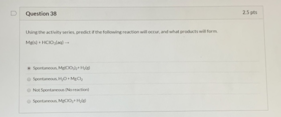 Question 38 2.5 pts Using the activity series, predict if the following reaction will occur, and what products will form. Mg(