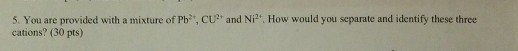 5. You are provided with a mixture of Pb, cu? and Ni cations? (30 pts) How would you separate and identify these three