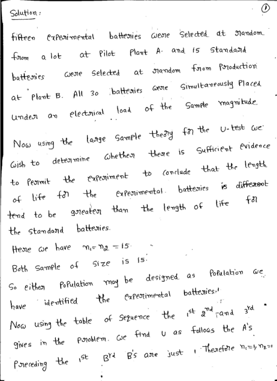 Solution: fifteen eteirnertal battesi escuese Selected at วาandon -flom a lot at Pilot Plort A amd is Standard battesies Gene Selected atỜN ndom fnormproduction at Plant B. All 3o battezies Simultantously Placea unde a eletnial loa of the SamPle magni tude Now usmg tte lange Sample theay f tte U-test ae. oish to dete mine ohethes the s icient evidece ajige Samp to Pesimitthe exPejiment to (onclude that the lengt of life f*theexPenimevtal bateniess diffexeob tend to be gieatesi tlam the levgth of life f* the Standand battenies. Both Sample o Size is s So eiePo Rulationmy be designed as Pofulahion Gie vified the PaPeimental batteuies Noo Neca using He table of Seuence the st a rand 34 gives the Pnoblem and u as Folloas the As Preceding the St B Bs ane just , Therefcie ni-,n,-, Se2uence