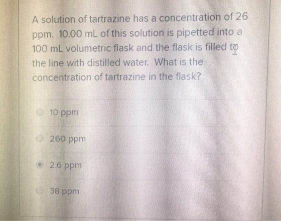 A solution of tartrazine has a concentration of 26 ppm. 10.00 mL of this solution is pipetted into a 100 mL volumetric flask and the flask is filled the line with distilled water. What is the concentration of tartrazine in the flask? 10 ppm O 260 ppm 2.6 ppm 38 ppm