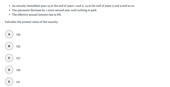 • An annuity immediate pays 15 at the end of years 1 and 2, 14 at the end of years 3 and 4 and so on. • The payments decrease